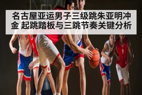 名古屋亚运男子三级跳朱亚明冲金 起跳踏板与三跳节奏关键分析