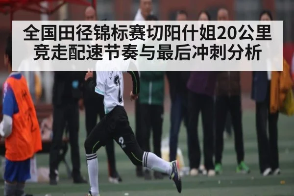 全国田径锦标赛切阳什姐20公里竞走配速节奏与最后冲刺分析