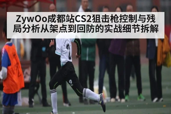 ZywOo成都站CS2狙击枪控制与残局分析从架点到回防的实战细节拆解